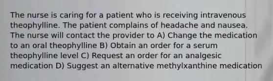 The nurse is caring for a patient who is receiving intravenous theophylline. The patient complains of headache and nausea. The nurse will contact the provider to A) Change the medication to an oral theophylline B) Obtain an order for a serum theophylline level C) Request an order for an analgesic medication D) Suggest an alternative methylxanthine medication