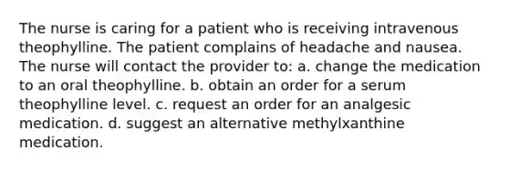 The nurse is caring for a patient who is receiving intravenous theophylline. The patient complains of headache and nausea. The nurse will contact the provider to: a. change the medication to an oral theophylline. b. obtain an order for a serum theophylline level. c. request an order for an analgesic medication. d. suggest an alternative methylxanthine medication.