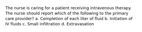 The nurse is caring for a patient receiving intravenous therapy. The nurse should report which of the following to the primary care provider? a. Completion of each liter of fluid b. Initiation of IV fluids c. Small infiltration d. Extravasation