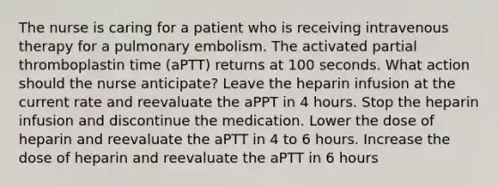 The nurse is caring for a patient who is receiving intravenous therapy for a pulmonary embolism. The activated partial thromboplastin time (aPTT) returns at 100 seconds. What action should the nurse anticipate? Leave the heparin infusion at the current rate and reevaluate the aPPT in 4 hours. Stop the heparin infusion and discontinue the medication. Lower the dose of heparin and reevaluate the aPTT in 4 to 6 hours. Increase the dose of heparin and reevaluate the aPTT in 6 hours