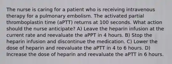 The nurse is caring for a patient who is receiving intravenous therapy for a pulmonary embolism. The activated partial thromboplastin time (aPTT) returns at 100 seconds. What action should the nurse anticipate? A) Leave the heparin infusion at the current rate and reevaluate the aPPT in 4 hours. B) Stop the heparin infusion and discontinue the medication. C) Lower the dose of heparin and reevaluate the aPTT in 4 to 6 hours. D) Increase the dose of heparin and reevaluate the aPTT in 6 hours.