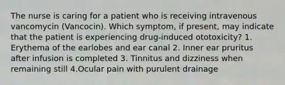 The nurse is caring for a patient who is receiving intravenous vancomycin (Vancocin). Which symptom, if present, may indicate that the patient is experiencing drug-induced ototoxicity? 1. Erythema of the earlobes and ear canal 2. Inner ear pruritus after infusion is completed 3. Tinnitus and dizziness when remaining still 4.Ocular pain with purulent drainage