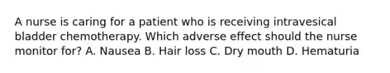 A nurse is caring for a patient who is receiving intravesical bladder chemotherapy. Which adverse effect should the nurse monitor for? A. Nausea B. Hair loss C. Dry mouth D. Hematuria