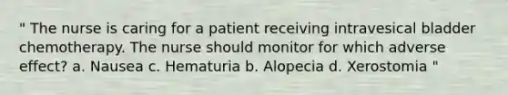 " The nurse is caring for a patient receiving intravesical bladder chemotherapy. The nurse should monitor for which adverse effect? a. Nausea c. Hematuria b. Alopecia d. Xerostomia "