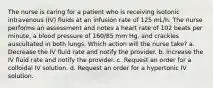 The nurse is caring for a patient who is receiving isotonic intravenous (IV) fluids at an infusion rate of 125 mL/h. The nurse performs an assessment and notes a heart rate of 102 beats per minute, a blood pressure of 160/85 mm Hg, and crackles auscultated in both lungs. Which action will the nurse take? a. Decrease the IV fluid rate and notify the provider. b. Increase the IV fluid rate and notify the provider. c. Request an order for a colloidal IV solution. d. Request an order for a hypertonic IV solution.