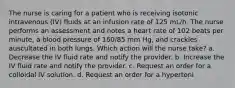 The nurse is caring for a patient who is receiving isotonic intravenous (IV) fluids at an infusion rate of 125 mL/h. The nurse performs an assessment and notes a heart rate of 102 beats per minute, a blood pressure of 160/85 mm Hg, and crackles auscultated in both lungs. Which action will the nurse take? a. Decrease the IV fluid rate and notify the provider. b. Increase the IV fluid rate and notify the provider. c. Request an order for a colloidal IV solution. d. Request an order for a hypertoni