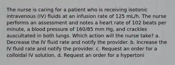 The nurse is caring for a patient who is receiving isotonic intravenous (IV) fluids at an infusion rate of 125 mL/h. The nurse performs an assessment and notes a heart rate of 102 beats per minute, a blood pressure of 160/85 mm Hg, and crackles auscultated in both lungs. Which action will the nurse take? a. Decrease the IV fluid rate and notify the provider. b. Increase the IV fluid rate and notify the provider. c. Request an order for a colloidal IV solution. d. Request an order for a hypertoni