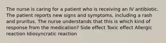 The nurse is caring for a patient who is receiving an IV antibiotic. The patient reports new signs and symptoms, including a rash and pruritus. The nurse understands that this is which kind of response from the medication? Side effect Toxic effect Allergic reaction Idiosyncratic reaction