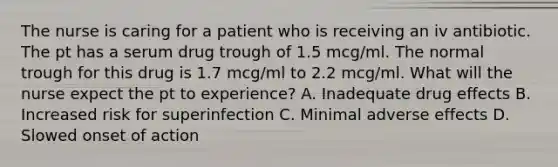 The nurse is caring for a patient who is receiving an iv antibiotic. The pt has a serum drug trough of 1.5 mcg/ml. The normal trough for this drug is 1.7 mcg/ml to 2.2 mcg/ml. What will the nurse expect the pt to experience? A. Inadequate drug effects B. Increased risk for superinfection C. Minimal adverse effects D. Slowed onset of action