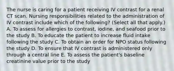 The nurse is caring for a patient receiving IV contrast for a renal CT scan. Nursing responsibilities related to the administration of IV contrast include which of the following? (Select all that apply.) A. To assess for allergies to contrast, iodine, and seafood prior to the study B. To educate the patient to increase fluid intake following the study C. To obtain an order for NPO status following the study D. To ensure that IV contrast is administered only through a central line E. To assess the patient's baseline creatinine value prior to the study