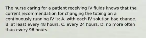 The nurse caring for a patient receiving IV fluids knows that the current recommendation for changing the tubing on a continuously running IV is: A. with each IV solution bag change. B. at least every 48 hours. C. every 24 hours. D. no more often than every 96 hours.