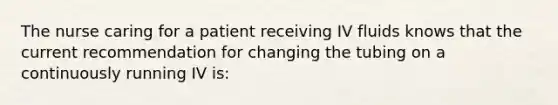 The nurse caring for a patient receiving IV fluids knows that the current recommendation for changing the tubing on a continuously running IV is: