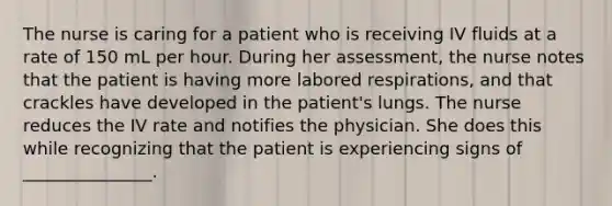 The nurse is caring for a patient who is receiving IV fluids at a rate of 150 mL per hour. During her assessment, the nurse notes that the patient is having more labored respirations, and that crackles have developed in the patient's lungs. The nurse reduces the IV rate and notifies the physician. She does this while recognizing that the patient is experiencing signs of _______________.