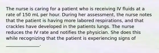 The nurse is caring for a patient who is receiving IV fluids at a rate of 150 mL per hour. During her assessment, the nurse notes that the patient is having more labored respirations, and that crackles have developed in the patients lungs. The nurse reduces the IV rate and notifies the physician. She does this while recognizing that the patient is experiencing signs of _______________.