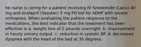 he nurse is caring for a patient receiving IV furosemide (Lasix) 40 mg and enalapril (Vasotec) 5 mg PO bid for ADHF with severe orthopnea. When evaluating the patient response to the medications, the best indicator that the treatment has been effective is a. weight loss of 2 pounds overnight. b. improvement in hourly urinary output. c. reduction in systolic BP. d. decreased dyspnea with the head of the bed at 30 degrees.