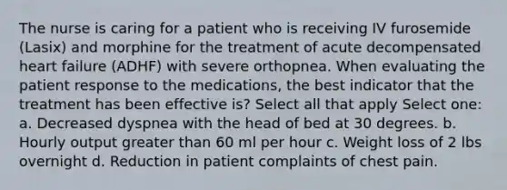 The nurse is caring for a patient who is receiving IV furosemide (Lasix) and morphine for the treatment of acute decompensated heart failure (ADHF) with severe orthopnea. When evaluating the patient response to the medications, the best indicator that the treatment has been effective is? Select all that apply Select one: a. Decreased dyspnea with the head of bed at 30 degrees. b. Hourly output greater than 60 ml per hour c. Weight loss of 2 lbs overnight d. Reduction in patient complaints of chest pain.