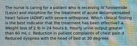 The nurse is caring for a patient who is receiving IV furosemide (Lasix) and morphine for the treatment of acute decompensated heart failure (ADHF) with severe orthopnea. Which clinical finding is the best indicator that the treatment has been effective? a. Weight loss of 2 lb in 24 hours b. Hourly urine output <a href='https://www.questionai.com/knowledge/ktgHnBD4o3-greater-than' class='anchor-knowledge'>greater than</a> 60 mL c. Reduction in patient complaints of chest pain d. Reduced dyspnea with the head of bed at 30 degrees