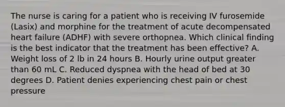 The nurse is caring for a patient who is receiving IV furosemide (Lasix) and morphine for the treatment of acute decompensated heart failure (ADHF) with severe orthopnea. Which clinical finding is the best indicator that the treatment has been effective? A. Weight loss of 2 lb in 24 hours B. Hourly urine output greater than 60 mL C. Reduced dyspnea with the head of bed at 30 degrees D. Patient denies experiencing chest pain or chest pressure