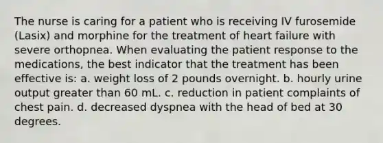 The nurse is caring for a patient who is receiving IV furosemide (Lasix) and morphine for the treatment of heart failure with severe orthopnea. When evaluating the patient response to the medications, the best indicator that the treatment has been effective is: a. weight loss of 2 pounds overnight. b. hourly urine output greater than 60 mL. c. reduction in patient complaints of chest pain. d. decreased dyspnea with the head of bed at 30 degrees.