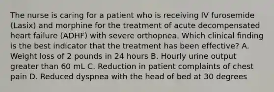 The nurse is caring for a patient who is receiving IV furosemide (Lasix) and morphine for the treatment of acute decompensated heart failure (ADHF) with severe orthopnea. Which clinical finding is the best indicator that the treatment has been effective? A. Weight loss of 2 pounds in 24 hours B. Hourly urine output greater than 60 mL C. Reduction in patient complaints of chest pain D. Reduced dyspnea with the head of bed at 30 degrees