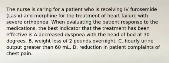 The nurse is caring for a patient who is receiving IV furosemide (Lasix) and morphine for the treatment of heart failure with severe orthopnea. When evaluating the patient response to the medications, the best indicator that the treatment has been effective is A.decreased dyspnea with the head of bed at 30 degrees. B. weight loss of 2 pounds overnight. C. hourly urine output greater than 60 mL. D. reduction in patient complaints of chest pain.