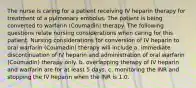 The nurse is caring for a patient receiving IV heparin therapy for treatment of a pulmonary embolus. The patient is being converted to warfarin (Coumadin) therapy. The following questions relate nursing considerations when caring for this patient. Nursing considerations for conversion of IV heparin to oral warfarin (Coumadin) therapy will include a. immediate discontinuation of IV heparin and administration of oral warfarin (Coumadin) therapy only. b. overlapping therapy of IV heparin and warfarin are for at least 5 days. c. monitoring the INR and stopping the IV heparin when the INR is 1.0.