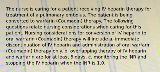 The nurse is caring for a patient receiving IV heparin therapy for treatment of a pulmonary embolus. The patient is being converted to warfarin (Coumadin) therapy. The following questions relate nursing considerations when caring for this patient. Nursing considerations for conversion of IV heparin to oral warfarin (Coumadin) therapy will include a. immediate discontinuation of IV heparin and administration of oral warfarin (Coumadin) therapy only. b. overlapping therapy of IV heparin and warfarin are for at least 5 days. c. monitoring the INR and stopping the IV heparin when the INR is 1.0.