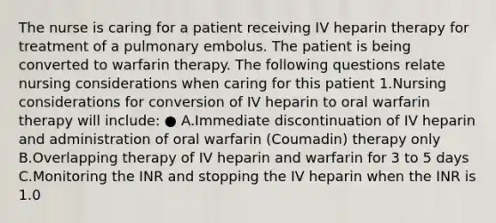 The nurse is caring for a patient receiving IV heparin therapy for treatment of a pulmonary embolus. The patient is being converted to warfarin therapy. The following questions relate nursing considerations when caring for this patient 1.Nursing considerations for conversion of IV heparin to oral warfarin therapy will include: ● A.Immediate discontinuation of IV heparin and administration of oral warfarin (Coumadin) therapy only B.Overlapping therapy of IV heparin and warfarin for 3 to 5 days C.Monitoring the INR and stopping the IV heparin when the INR is 1.0