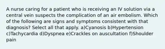 A nurse caring for a patient who is receiving an IV solution via a central vein suspects the complication of an air embolism. Which of the following are signs and symptoms consistent with that diagnosis? Select all that apply. a)Cyanosis b)Hypertension c)Tachycardia d)Dyspnea e)Crackles on auscultation f)Shoulder pain