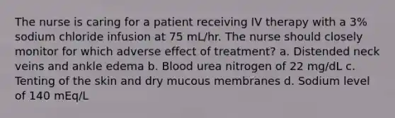 The nurse is caring for a patient receiving IV therapy with a 3% sodium chloride infusion at 75 mL/hr. The nurse should closely monitor for which adverse effect of treatment? a. Distended neck veins and ankle edema b. Blood urea nitrogen of 22 mg/dL c. Tenting of the skin and dry mucous membranes d. Sodium level of 140 mEq/L