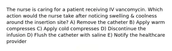 The nurse is caring for a patient receiving IV vancomycin. Which action would the nurse take after noticing swelling & coolness around the insertion site? A) Remove the catheter B) Apply warm compresses C) Apply cold compresses D) Discontinue the infusion D) Flush the catheter with saline E) Notify the healthcare provider