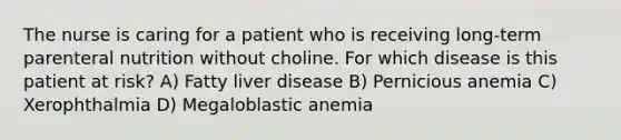 The nurse is caring for a patient who is receiving long-term parenteral nutrition without choline. For which disease is this patient at risk? A) Fatty liver disease B) Pernicious anemia C) Xerophthalmia D) Megaloblastic anemia