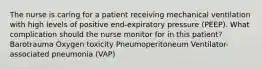 The nurse is caring for a patient receiving mechanical ventilation with high levels of positive end-expiratory pressure (PEEP). What complication should the nurse monitor for in this patient? Barotrauma Oxygen toxicity Pneumoperitoneum Ventilator-associated pneumonia (VAP)