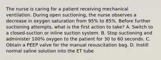 The nurse is caring for a patient receiving mechanical ventilation. During open suctioning, the nurse observes a decrease in oxygen saturation from 95% to 85%. Before further suctioning attempts, what is the first action to take? A. Switch to a closed-suction or inline suction system. B. Stop suctioning and administer 100% oxygen to the patient for 30 to 60 seconds. C. Obtain a PEEP valve for the manual resuscitation bag. D. Instill normal saline solution into the ET tube