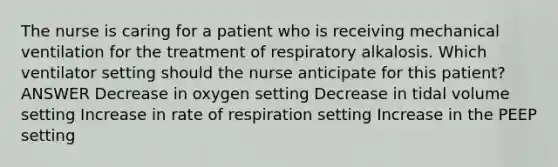 The nurse is caring for a patient who is receiving mechanical ventilation for the treatment of respiratory alkalosis. Which ventilator setting should the nurse anticipate for this patient? ANSWER Decrease in oxygen setting Decrease in tidal volume setting Increase in rate of respiration setting Increase in the PEEP setting