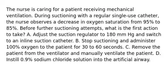 The nurse is caring for a patient receiving mechanical ventilation. During suctioning with a regular single-use catheter, the nurse observes a decrease in oxygen saturation from 95% to 85%. Before further suctioning attempts, what is the first action to take? A. Adjust the suction regulator to 180 mm Hg and switch to an inline suction catheter. B. Stop suctioning and administer 100% oxygen to the patient for 30 to 60 seconds. C. Remove the patient from the ventilator and manually ventilate the patient. D. Instill 0.9% sodium chloride solution into the artificial airway.