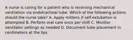 A nurse is caring for a patient who is receiving mechanical ventilation via endotracheal tube. Which of the following actions should the nurse take? A. Apply mittens if self-extubation is attempted B. Perform oral care once per shift C. Monitor ventilator settings as needed D. Document tube placement in centimeters at the lips