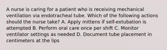 A nurse is caring for a patient who is receiving mechanical ventilation via endotracheal tube. Which of the following actions should the nurse take? A. Apply mittens if self-extubation is attempted B. Perform oral care once per shift C. Monitor ventilator settings as needed D. Document tube placement in centimeters at the lips