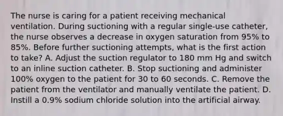 The nurse is caring for a patient receiving mechanical ventilation. During suctioning with a regular single-use catheter, the nurse observes a decrease in oxygen saturation from 95% to 85%. Before further suctioning attempts, what is the first action to take? A. Adjust the suction regulator to 180 mm Hg and switch to an inline suction catheter. B. Stop suctioning and administer 100% oxygen to the patient for 30 to 60 seconds. C. Remove the patient from the ventilator and manually ventilate the patient. D. Instill a 0.9% sodium chloride solution into the artificial airway.