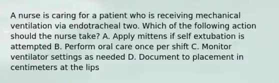 A nurse is caring for a patient who is receiving mechanical ventilation via endotracheal two. Which of the following action should the nurse take? A. Apply mittens if self extubation is attempted B. Perform oral care once per shift C. Monitor ventilator settings as needed D. Document to placement in centimeters at the lips