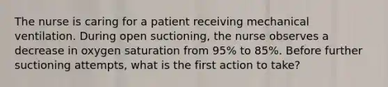 The nurse is caring for a patient receiving mechanical ventilation. During open suctioning, the nurse observes a decrease in oxygen saturation from 95% to 85%. Before further suctioning attempts, what is the first action to take?