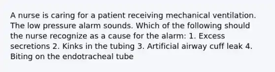 A nurse is caring for a patient receiving mechanical ventilation. The low pressure alarm sounds. Which of the following should the nurse recognize as a cause for the alarm: 1. Excess secretions 2. Kinks in the tubing 3. Artificial airway cuff leak 4. Biting on the endotracheal tube