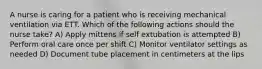 A nurse is caring for a patient who is receiving mechanical ventilation via ETT. Which of the following actions should the nurse take? A) Apply mittens if self extubation is attempted B) Perform oral care once per shift C) Monitor ventilator settings as needed D) Document tube placement in centimeters at the lips