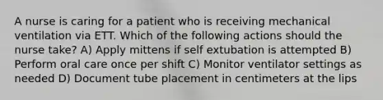 A nurse is caring for a patient who is receiving mechanical ventilation via ETT. Which of the following actions should the nurse take? A) Apply mittens if self extubation is attempted B) Perform oral care once per shift C) Monitor ventilator settings as needed D) Document tube placement in centimeters at the lips