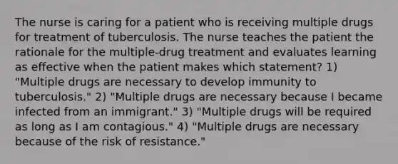 The nurse is caring for a patient who is receiving multiple drugs for treatment of tuberculosis. The nurse teaches the patient the rationale for the multiple-drug treatment and evaluates learning as effective when the patient makes which statement? 1) "Multiple drugs are necessary to develop immunity to tuberculosis." 2) "Multiple drugs are necessary because I became infected from an immigrant." 3) "Multiple drugs will be required as long as I am contagious." 4) "Multiple drugs are necessary because of the risk of resistance."