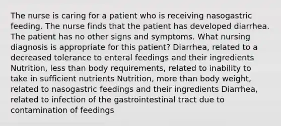 The nurse is caring for a patient who is receiving nasogastric feeding. The nurse finds that the patient has developed diarrhea. The patient has no other signs and symptoms. What nursing diagnosis is appropriate for this patient? Diarrhea, related to a decreased tolerance to enteral feedings and their ingredients Nutrition, less than body requirements, related to inability to take in sufficient nutrients Nutrition, more than body weight, related to nasogastric feedings and their ingredients Diarrhea, related to infection of the gastrointestinal tract due to contamination of feedings