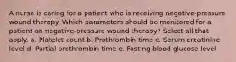 A nurse is caring for a patient who is receiving negative-pressure wound therapy. Which parameters should be monitored for a patient on negative-pressure wound therapy? Select all that apply. a. Platelet count b. Prothrombin time c. Serum creatinine level d. Partial prothrombin time e. Fasting blood glucose level