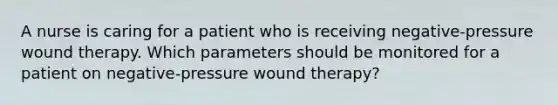 A nurse is caring for a patient who is receiving negative-pressure wound therapy. Which parameters should be monitored for a patient on negative-pressure wound therapy?