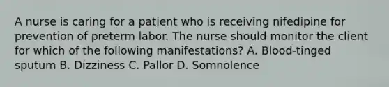 A nurse is caring for a patient who is receiving nifedipine for prevention of preterm labor. The nurse should monitor the client for which of the following manifestations? A. Blood-tinged sputum B. Dizziness C. Pallor D. Somnolence