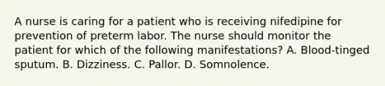 A nurse is caring for a patient who is receiving nifedipine for prevention of preterm labor. The nurse should monitor the patient for which of the following manifestations? A. Blood-tinged sputum. B. Dizziness. C. Pallor. D. Somnolence.